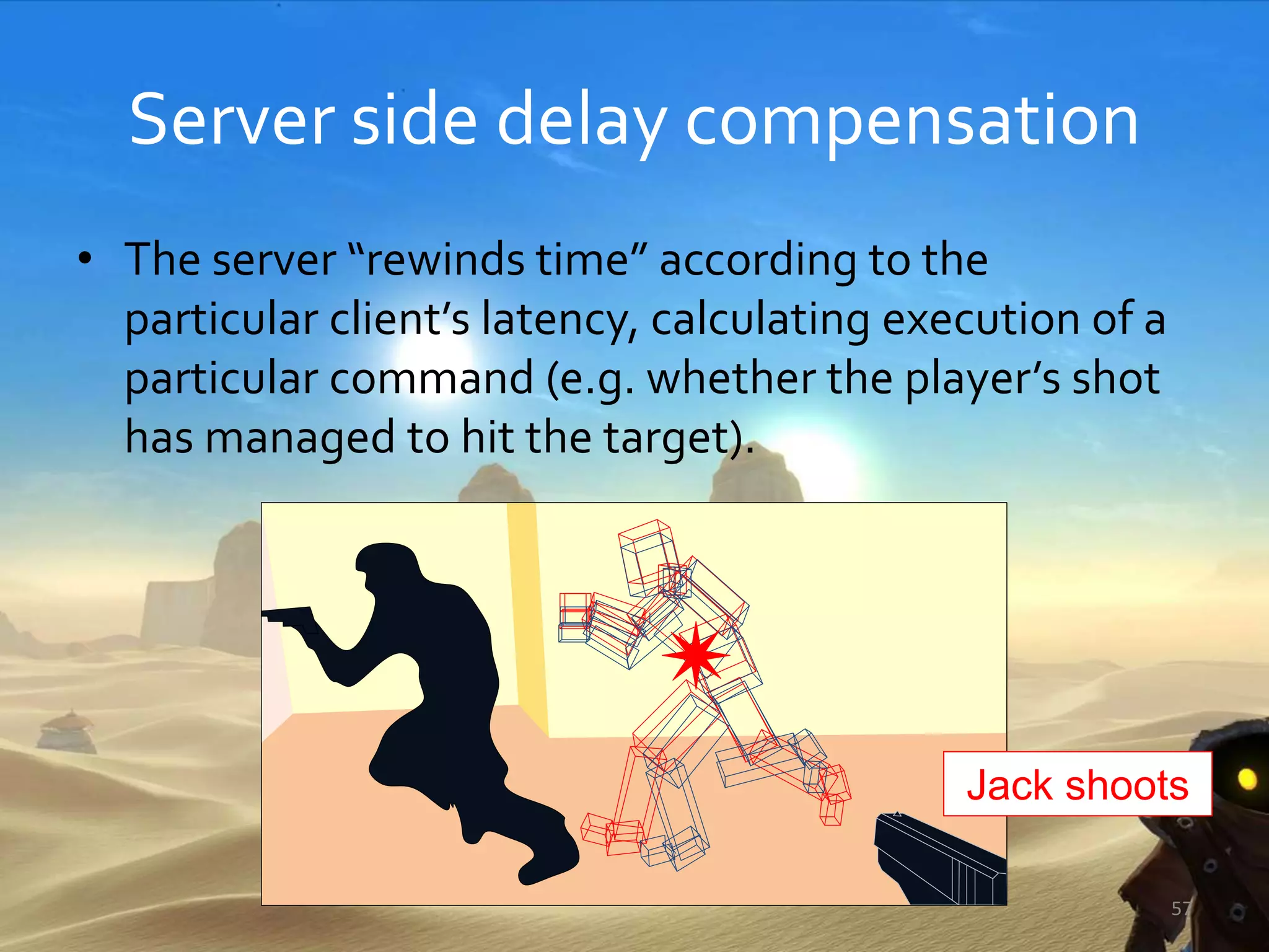 Server side delay compensation
• The server “rewinds time” according to the
particular client’s latency, calculating execution of a
particular command (e.g. whether the player’s shot
has managed to hit the target).
57
Jack shoots
 