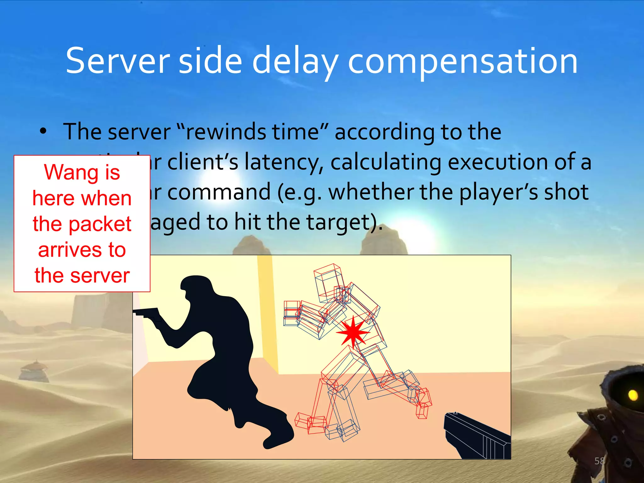 Server side delay compensation
• The server “rewinds time” according to the
particular client’s latency, calculating execution of a
particular command (e.g. whether the player’s shot
has managed to hit the target).
58
Wang is
here when
the packet
arrives to
the server
 