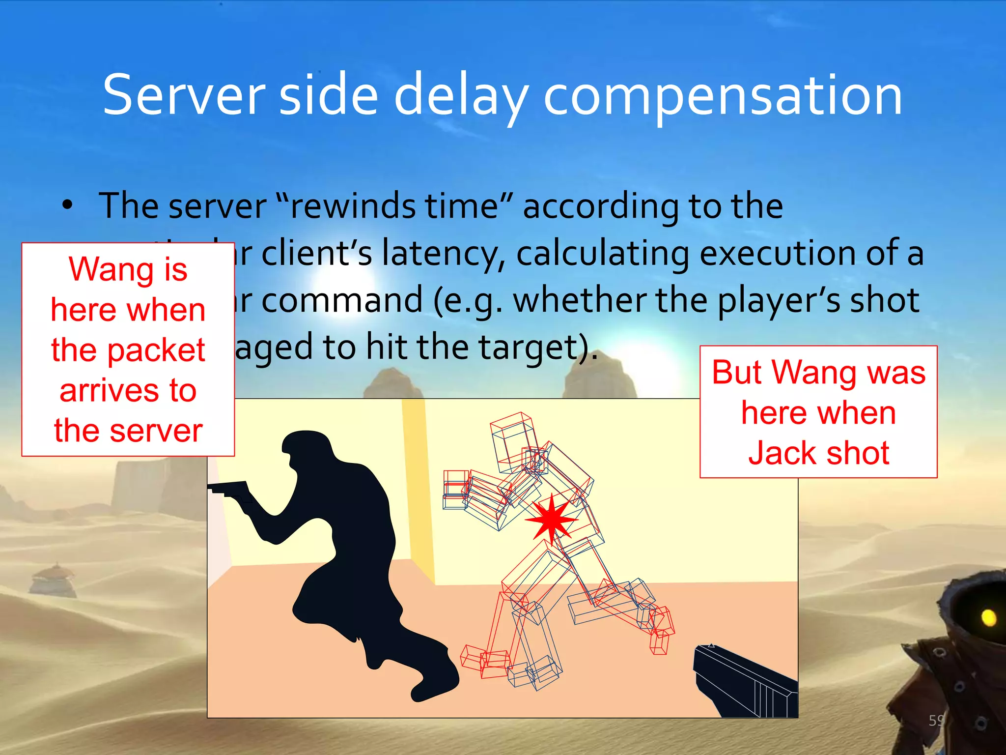 Server side delay compensation
• The server “rewinds time” according to the
particular client’s latency, calculating execution of a
particular command (e.g. whether the player’s shot
has managed to hit the target).
59
Wang is
here when
the packet
arrives to
the server
But Wang was
here when
Jack shot
 