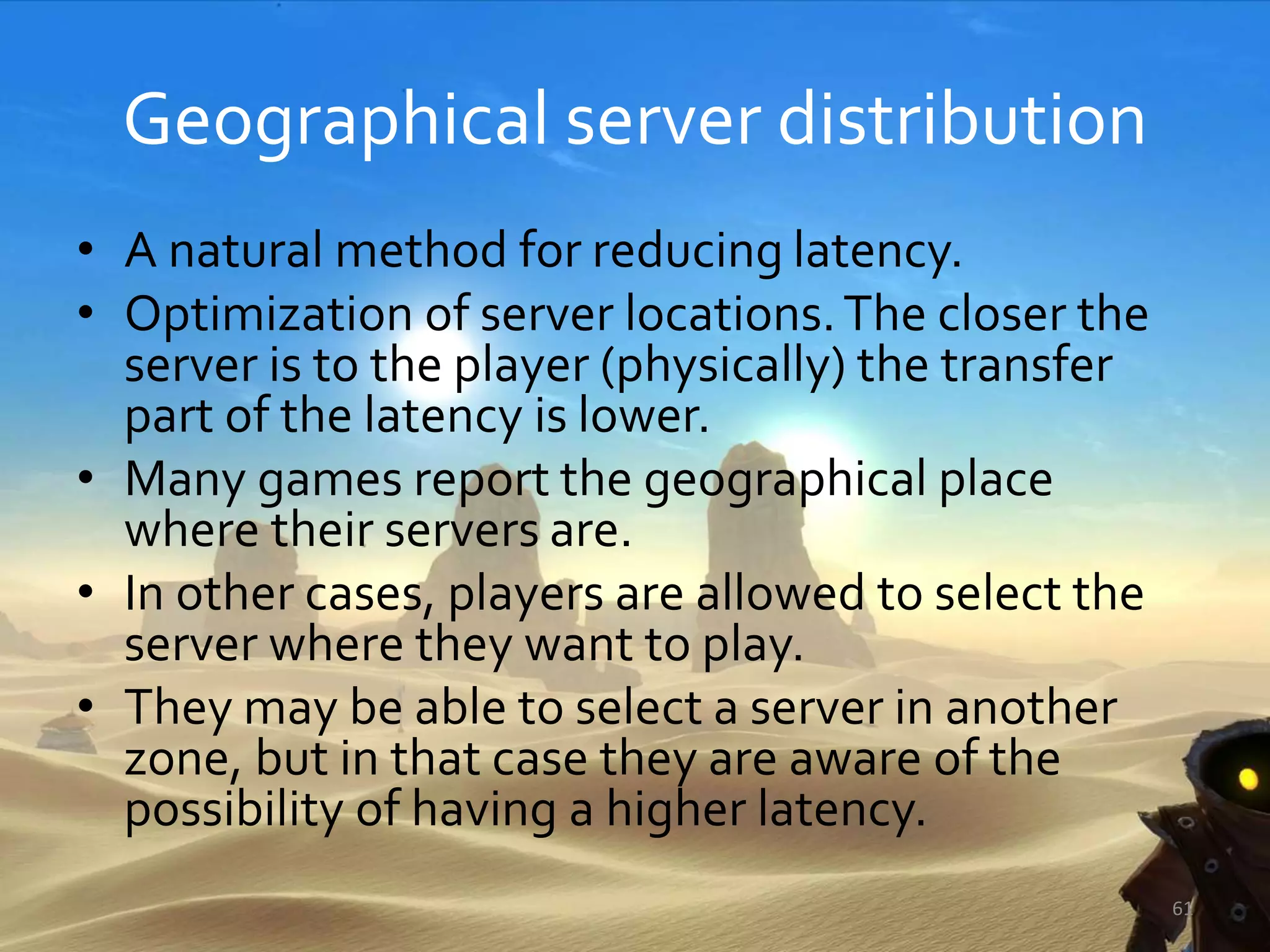 Geographical server distribution
• A natural method for reducing latency.
• Optimization of server locations.The closer the
server is to the player (physically) the transfer
part of the latency is lower.
• Many games report the geographical place
where their servers are.
• In other cases, players are allowed to select the
server where they want to play.
• They may be able to select a server in another
zone, but in that case they are aware of the
possibility of having a higher latency.
61
 