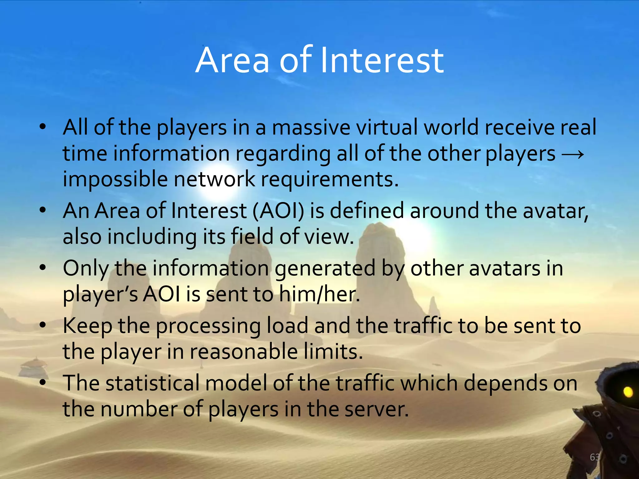 Area of Interest
• All of the players in a massive virtual world receive real
time information regarding all of the other players →
impossible network requirements.
• An Area of Interest (AOI) is defined around the avatar,
also including its field of view.
• Only the information generated by other avatars in
player’s AOI is sent to him/her.
• Keep the processing load and the traffic to be sent to
the player in reasonable limits.
• The statistical model of the traffic which depends on
the number of players in the server.
63
 