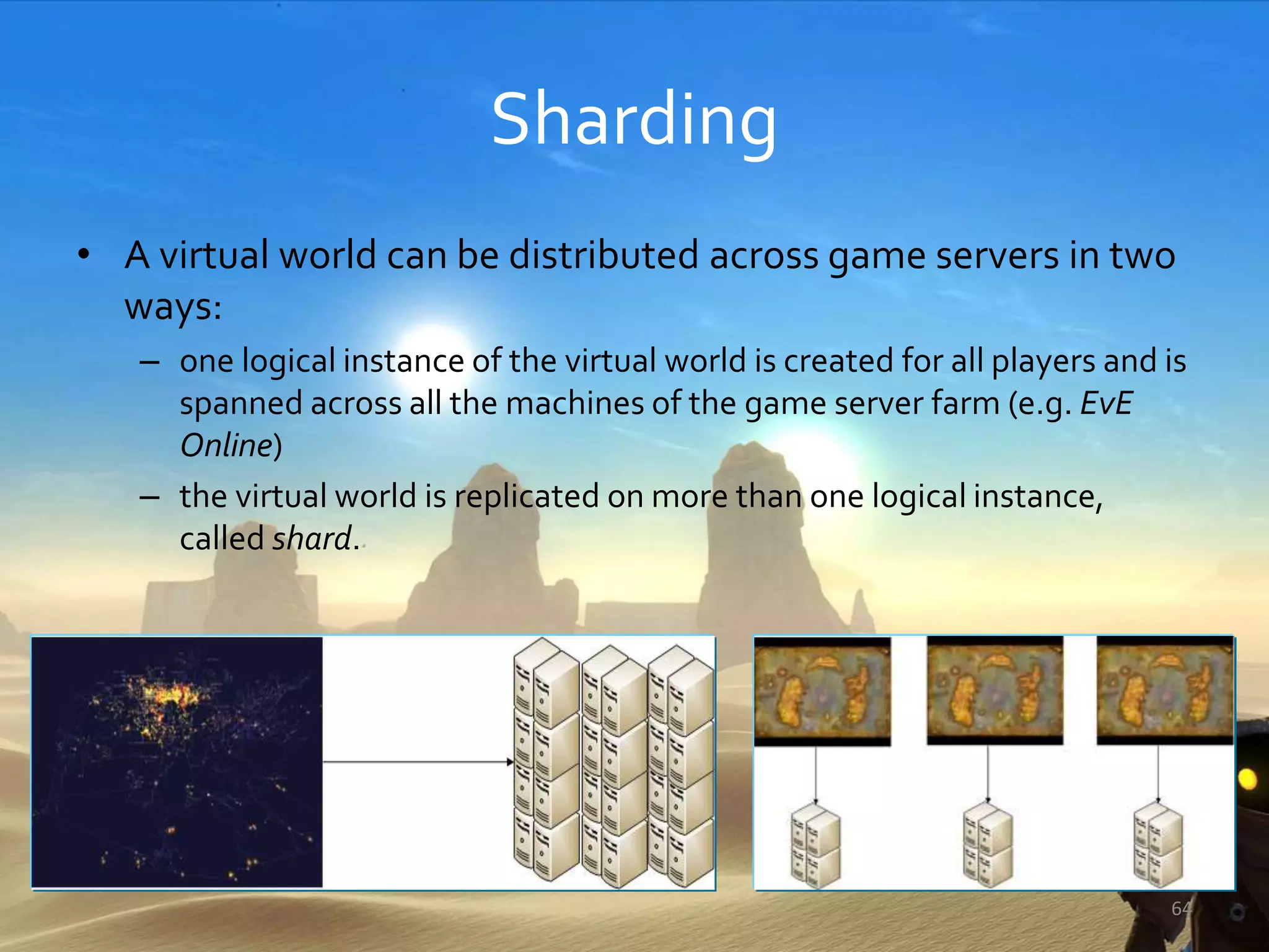 Sharding
• A virtual world can be distributed across game servers in two
ways:
– one logical instance of the virtual world is created for all players and is
spanned across all the machines of the game server farm (e.g. EvE
Online)
– the virtual world is replicated on more than one logical instance,
called shard.
64
 