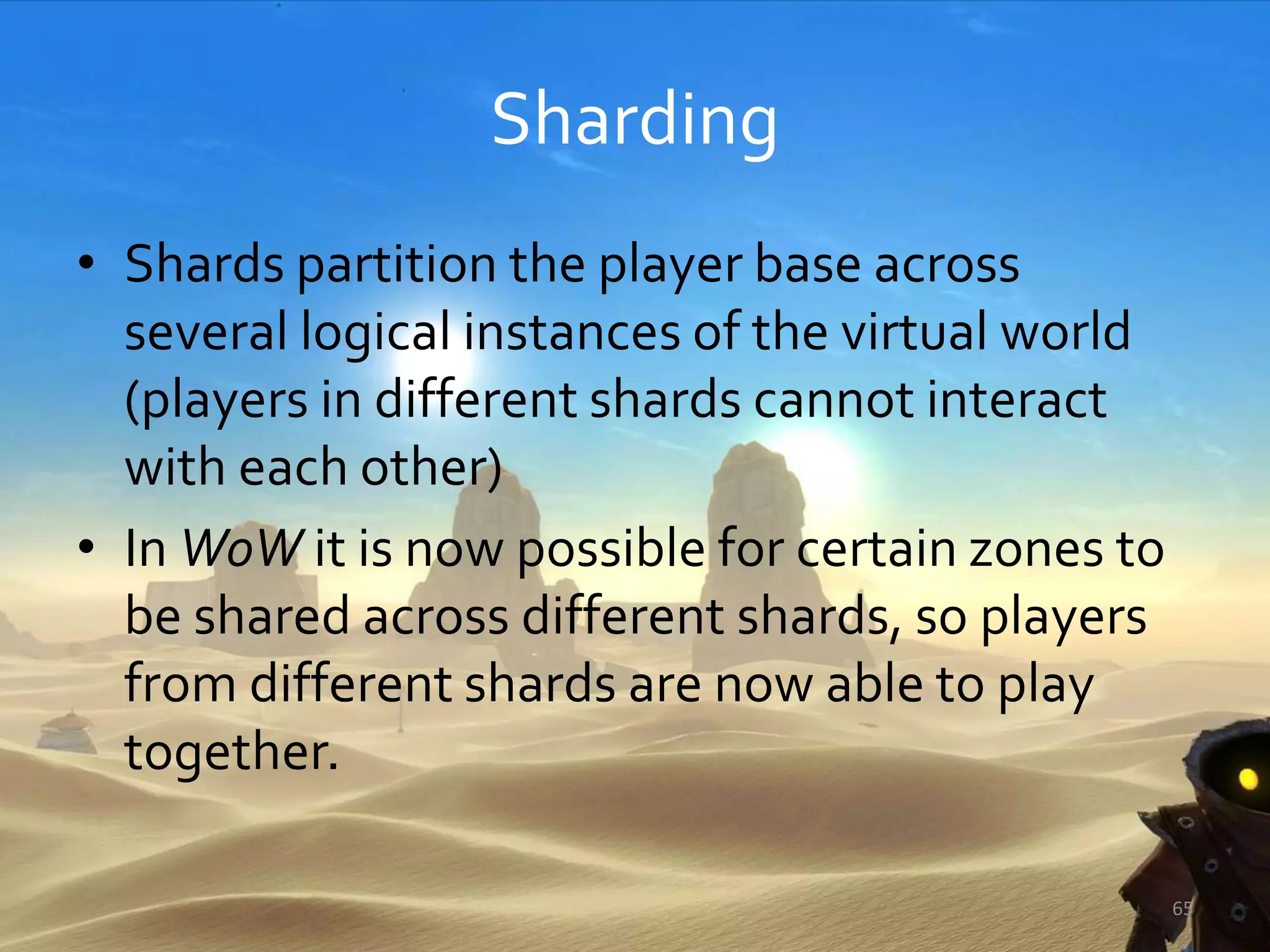 Sharding
• Shards partition the player base across
several logical instances of the virtual world
(players in different shards cannot interact
with each other)
• In WoW it is now possible for certain zones to
be shared across different shards, so players
from different shards are now able to play
together.
65
 
