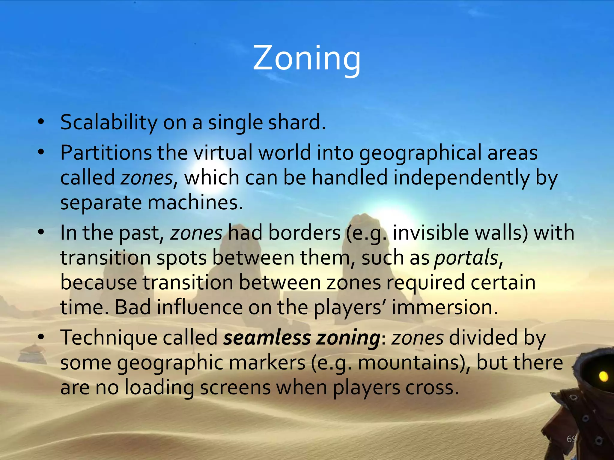 Zoning
• Scalability on a single shard.
• Partitions the virtual world into geographical areas
called zones, which can be handled independently by
separate machines.
• In the past, zones had borders (e.g. invisible walls) with
transition spots between them, such as portals,
because transition between zones required certain
time. Bad influence on the players’ immersion.
• Technique called seamless zoning: zones divided by
some geographic markers (e.g. mountains), but there
are no loading screens when players cross.
69
 