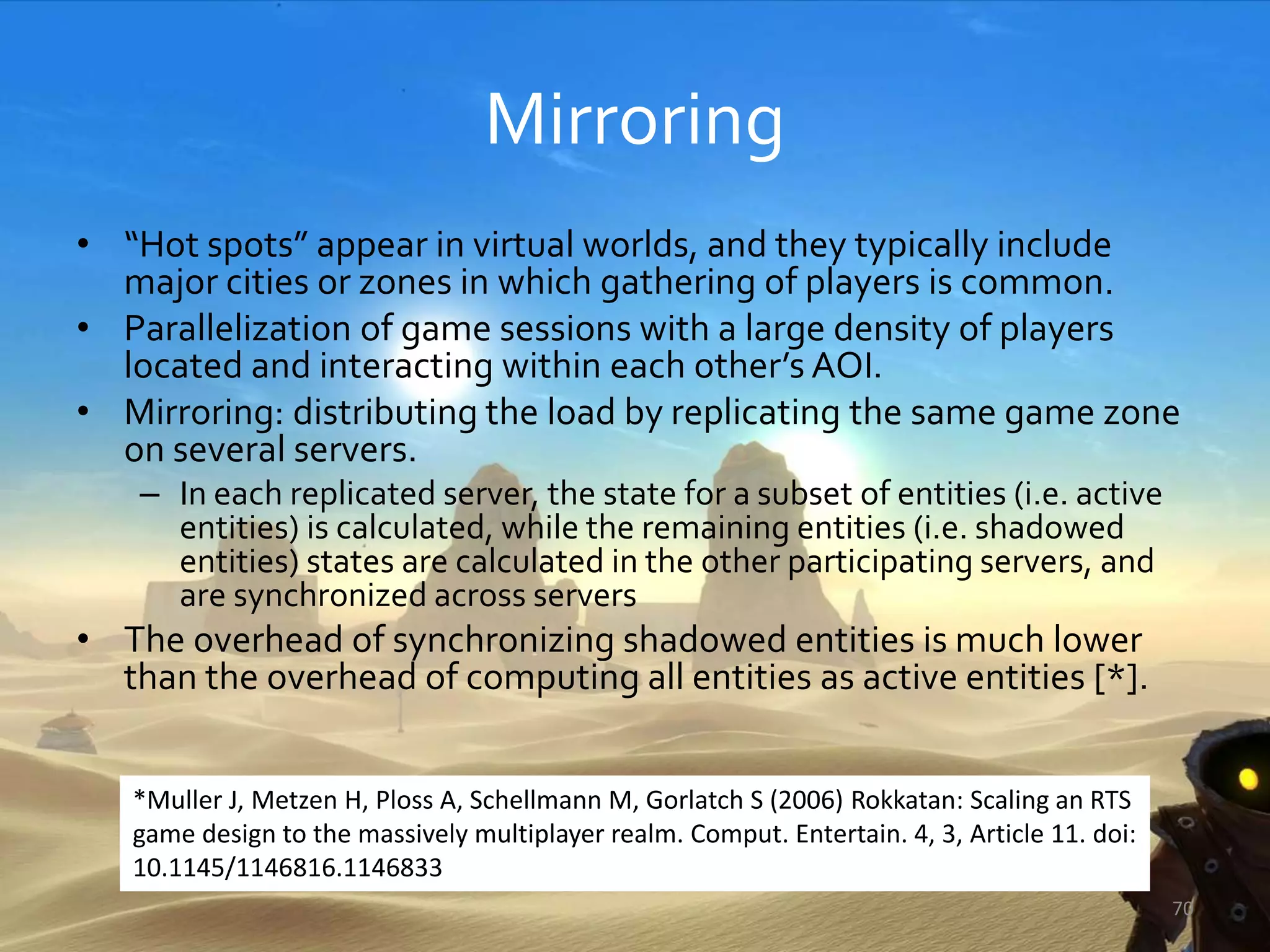 Mirroring
• “Hot spots” appear in virtual worlds, and they typically include
major cities or zones in which gathering of players is common.
• Parallelization of game sessions with a large density of players
located and interacting within each other’s AOI.
• Mirroring: distributing the load by replicating the same game zone
on several servers.
– In each replicated server, the state for a subset of entities (i.e. active
entities) is calculated, while the remaining entities (i.e. shadowed
entities) states are calculated in the other participating servers, and
are synchronized across servers
• The overhead of synchronizing shadowed entities is much lower
than the overhead of computing all entities as active entities [*].
70
*Muller J, Metzen H, Ploss A, Schellmann M, Gorlatch S (2006) Rokkatan: Scaling an RTS
game design to the massively multiplayer realm. Comput. Entertain. 4, 3, Article 11. doi:
10.1145/1146816.1146833
 
