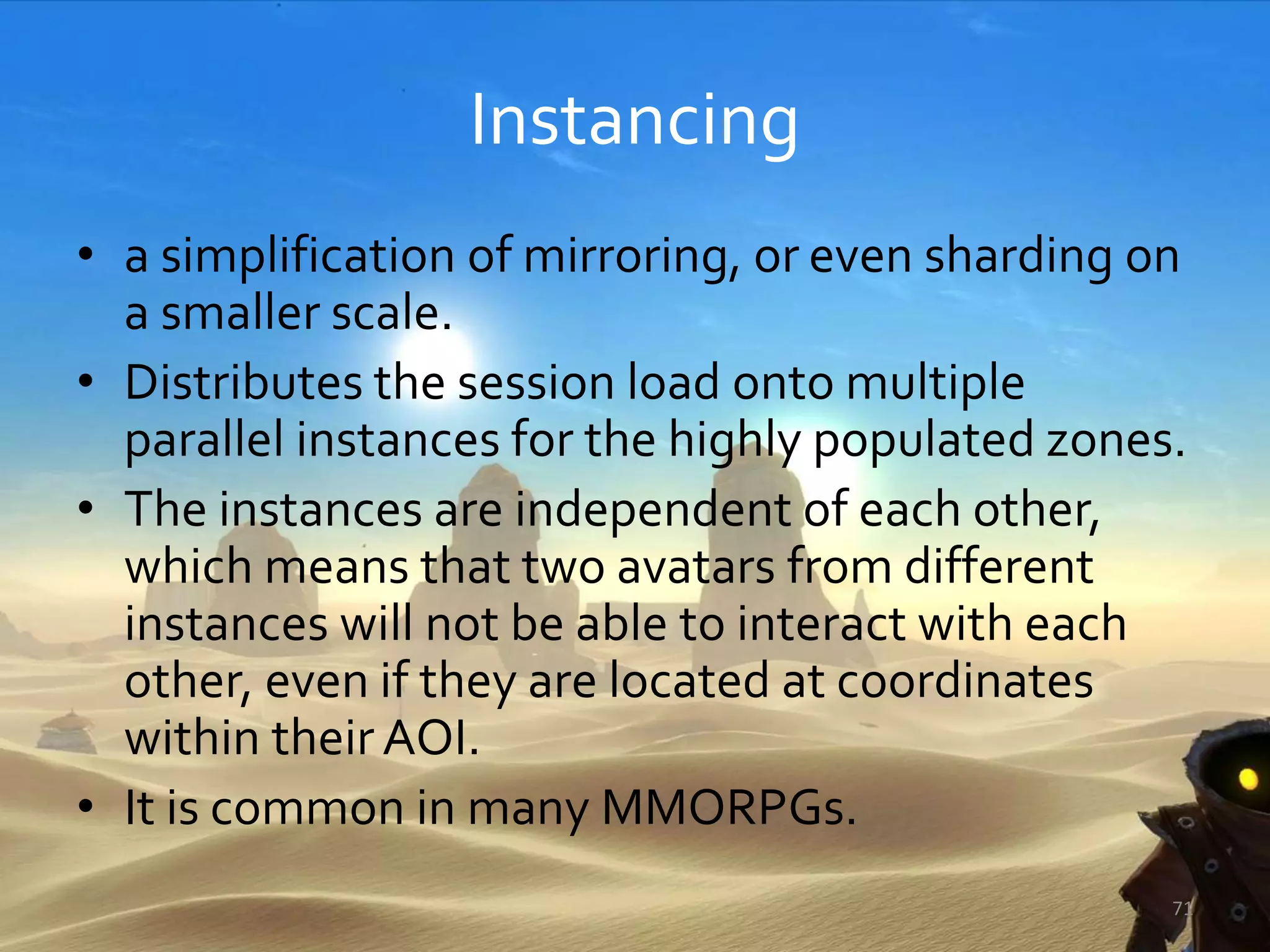 Instancing
• a simplification of mirroring, or even sharding on
a smaller scale.
• Distributes the session load onto multiple
parallel instances for the highly populated zones.
• The instances are independent of each other,
which means that two avatars from different
instances will not be able to interact with each
other, even if they are located at coordinates
within their AOI.
• It is common in many MMORPGs.
71
 