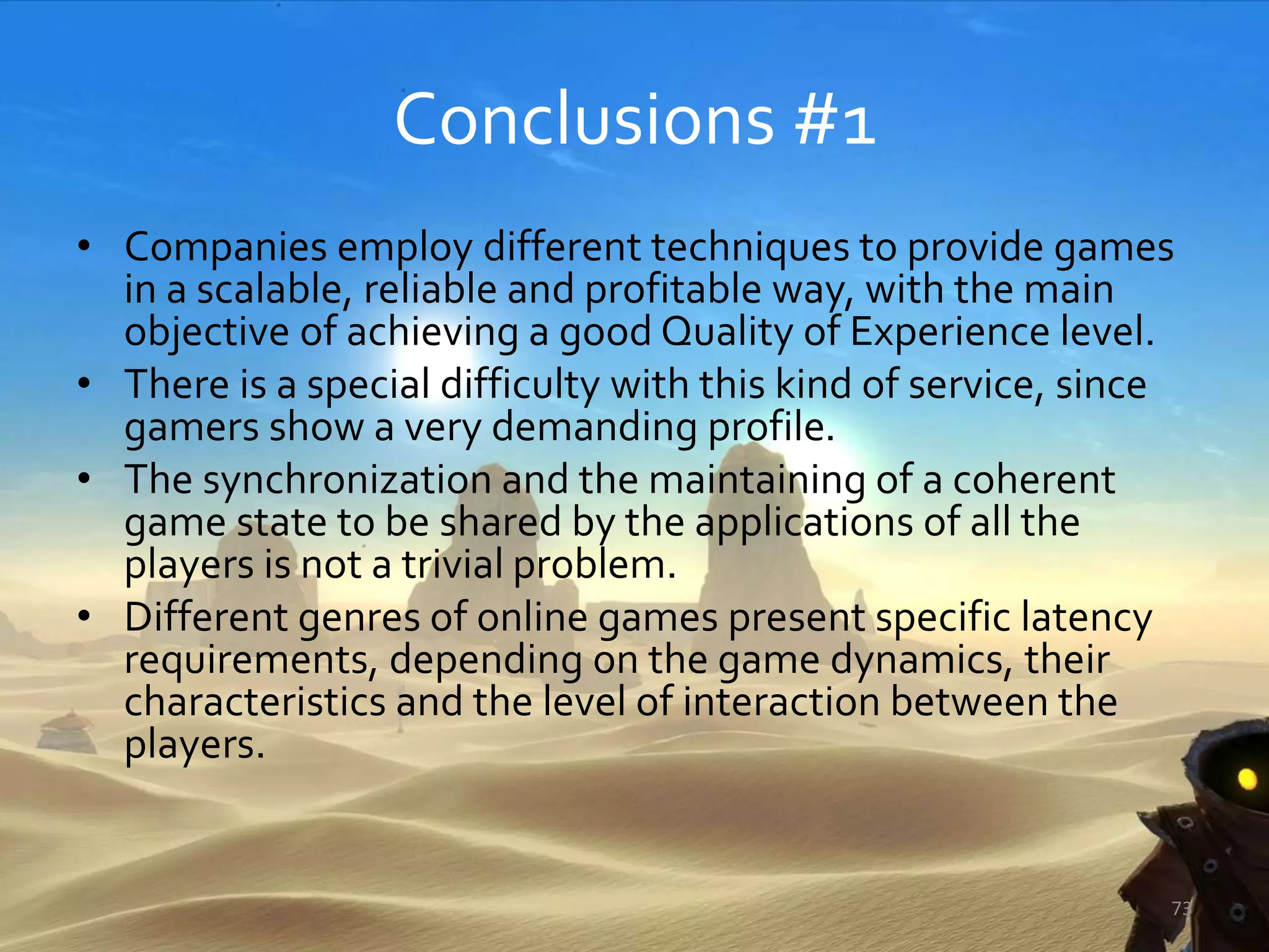 Conclusions #1
• Companies employ different techniques to provide games
in a scalable, reliable and profitable way, with the main
objective of achieving a good Quality of Experience level.
• There is a special difficulty with this kind of service, since
gamers show a very demanding profile.
• The synchronization and the maintaining of a coherent
game state to be shared by the applications of all the
players is not a trivial problem.
• Different genres of online games present specific latency
requirements, depending on the game dynamics, their
characteristics and the level of interaction between the
players.
73
 
