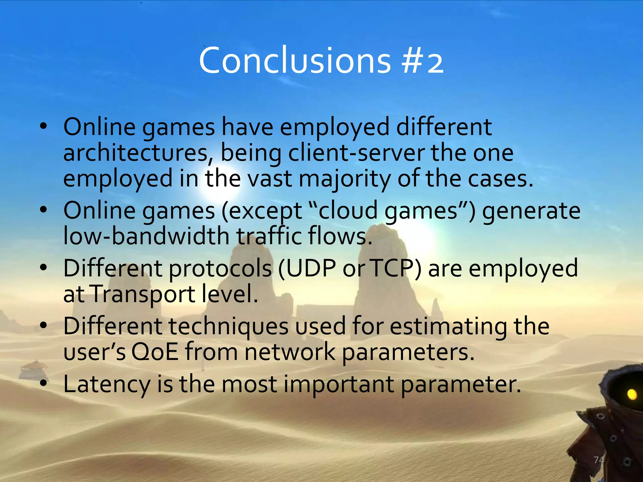 Conclusions #2
• Online games have employed different
architectures, being client-server the one
employed in the vast majority of the cases.
• Online games (except “cloud games”) generate
low-bandwidth traffic flows.
• Different protocols (UDP orTCP) are employed
atTransport level.
• Different techniques used for estimating the
user’s QoE from network parameters.
• Latency is the most important parameter.
74
 