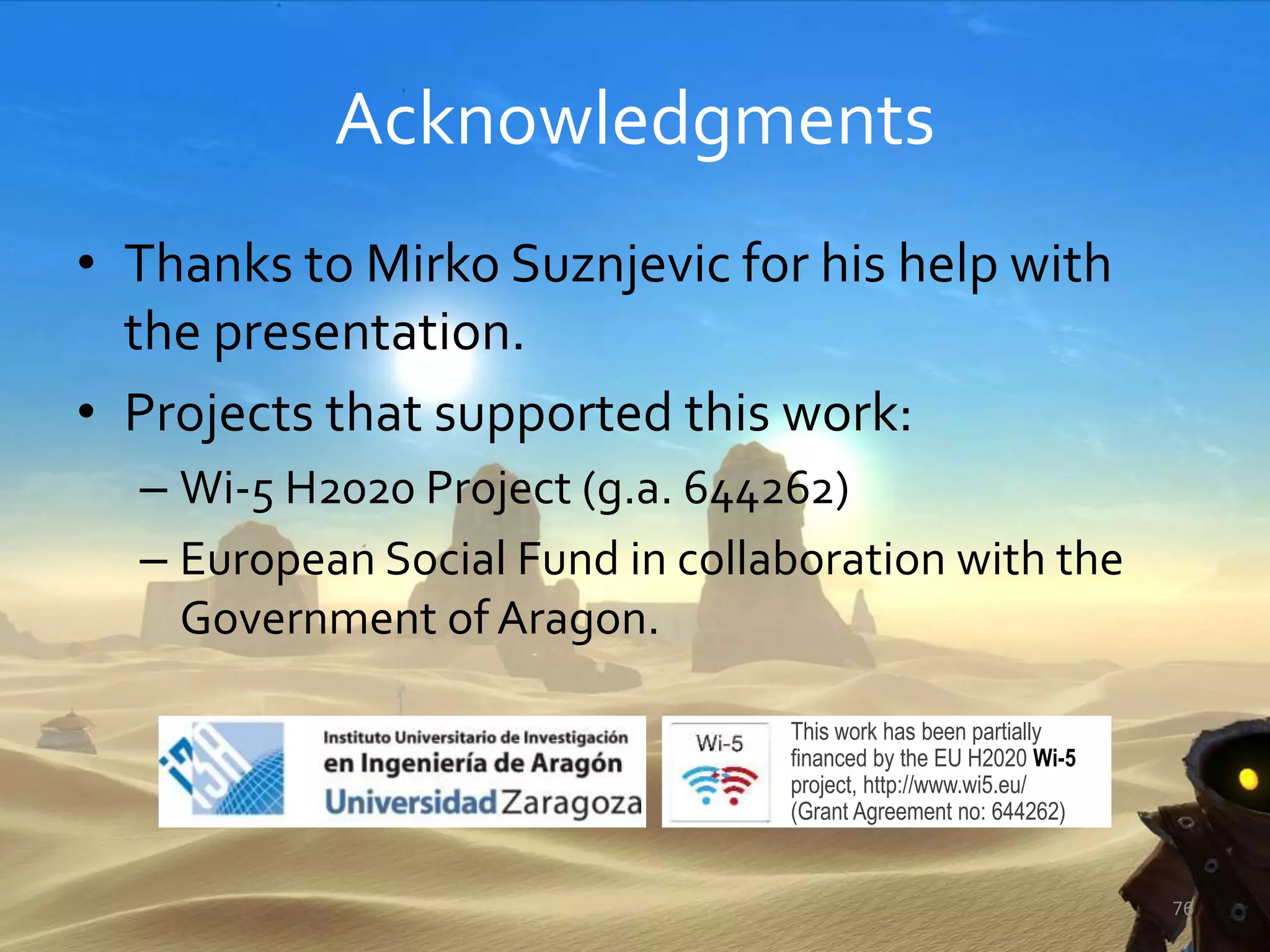 Acknowledgments
• Thanks to Mirko Suznjevic for his help with
the presentation.
• Projects that supported this work:
– Wi-5 H2020 Project (g.a. 644262)
– European Social Fund in collaboration with the
Government of Aragon.
76
This work has been partially
ﬁnanced by the EU H2020 Wi-5
project, http://www.wi5.eu/
(Grant Agreement no: 644262)
 