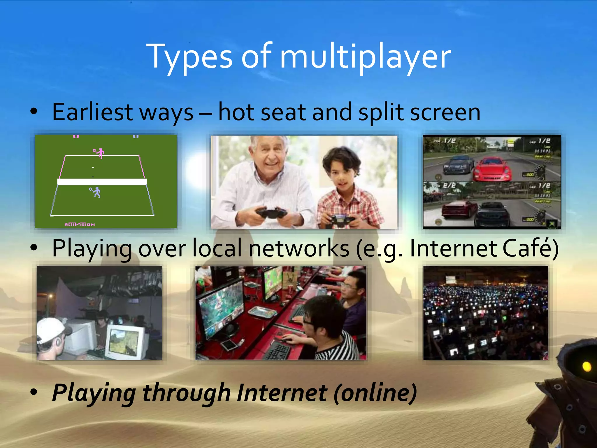 Types of multiplayer
• Earliest ways – hot seat and split screen
• Playing over local networks (e.g. Internet Café)
• Playing through Internet (online)
 