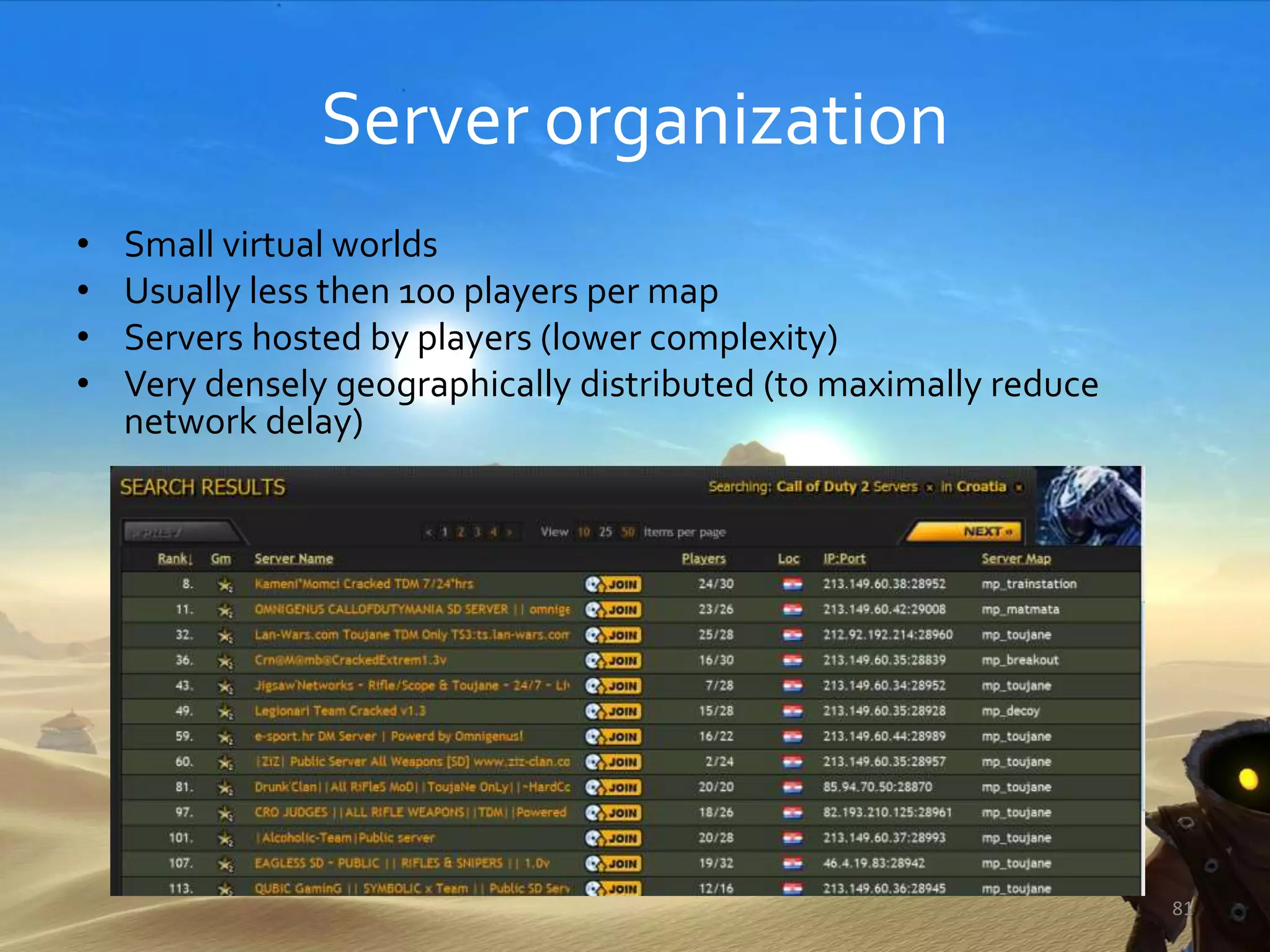 Server organization
• Small virtual worlds
• Usually less then 100 players per map
• Servers hosted by players (lower complexity)
• Very densely geographically distributed (to maximally reduce
network delay)
81
 