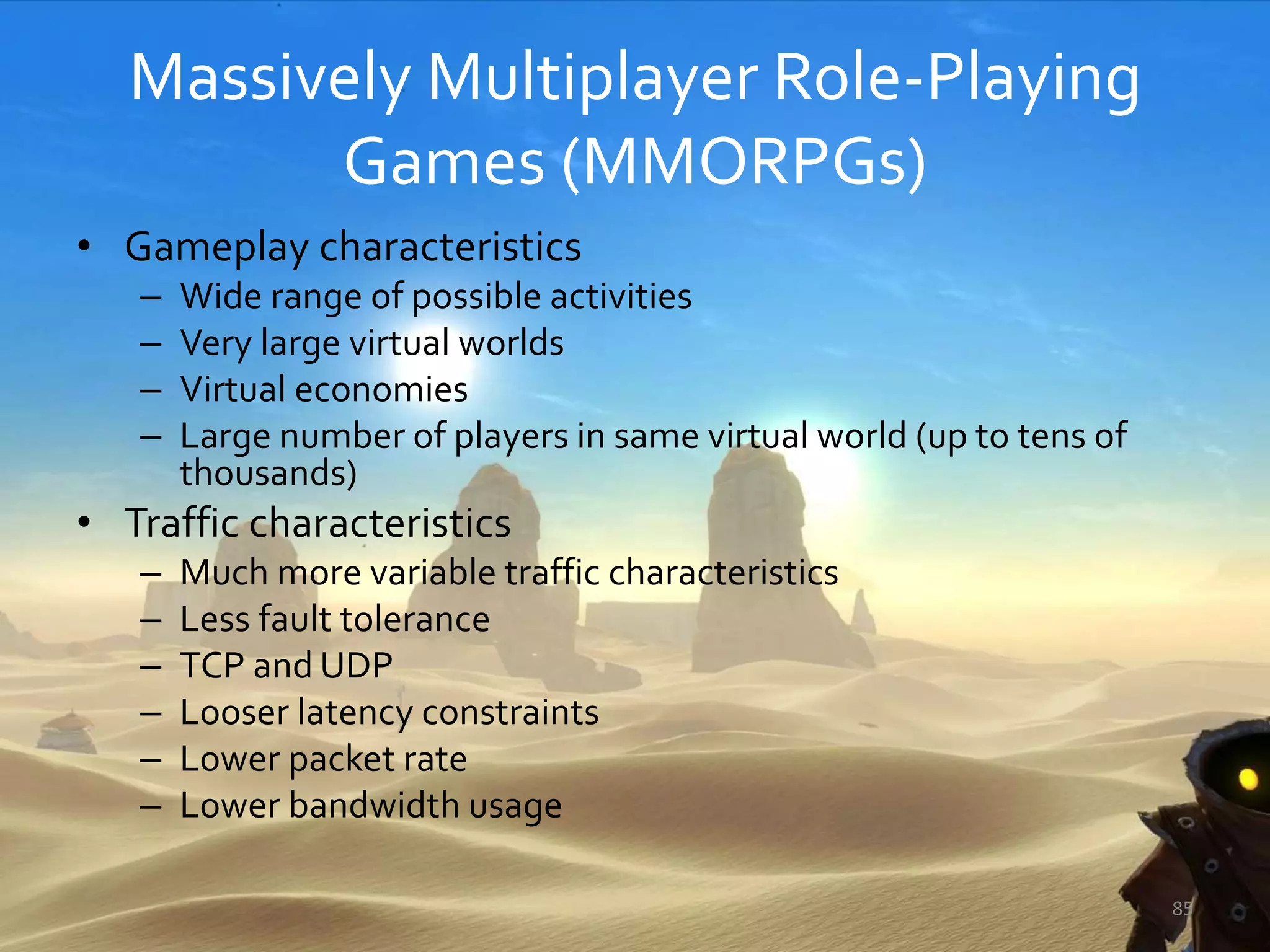 Massively Multiplayer Role-Playing
Games (MMORPGs)
• Gameplay characteristics
– Wide range of possible activities
– Very large virtual worlds
– Virtual economies
– Large number of players in same virtual world (up to tens of
thousands)
• Traffic characteristics
– Much more variable traffic characteristics
– Less fault tolerance
– TCP and UDP
– Looser latency constraints
– Lower packet rate
– Lower bandwidth usage
85
 