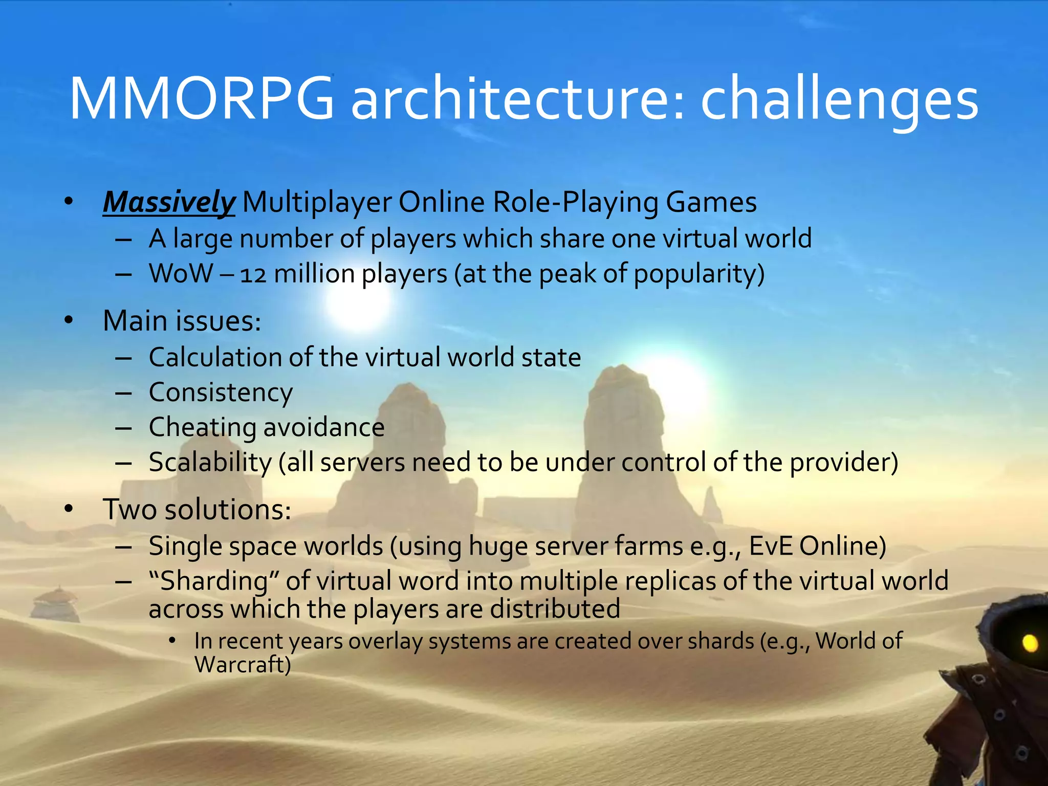 MMORPG architecture: challenges
• Massively Multiplayer Online Role-Playing Games
– A large number of players which share one virtual world
– WoW – 12 million players (at the peak of popularity)
• Main issues:
– Calculation of the virtual world state
– Consistency
– Cheating avoidance
– Scalability (all servers need to be under control of the provider)
• Two solutions:
– Single space worlds (using huge server farms e.g., EvE Online)
– “Sharding” of virtual word into multiple replicas of the virtual world
across which the players are distributed
• In recent years overlay systems are created over shards (e.g.,World of
Warcraft)
 