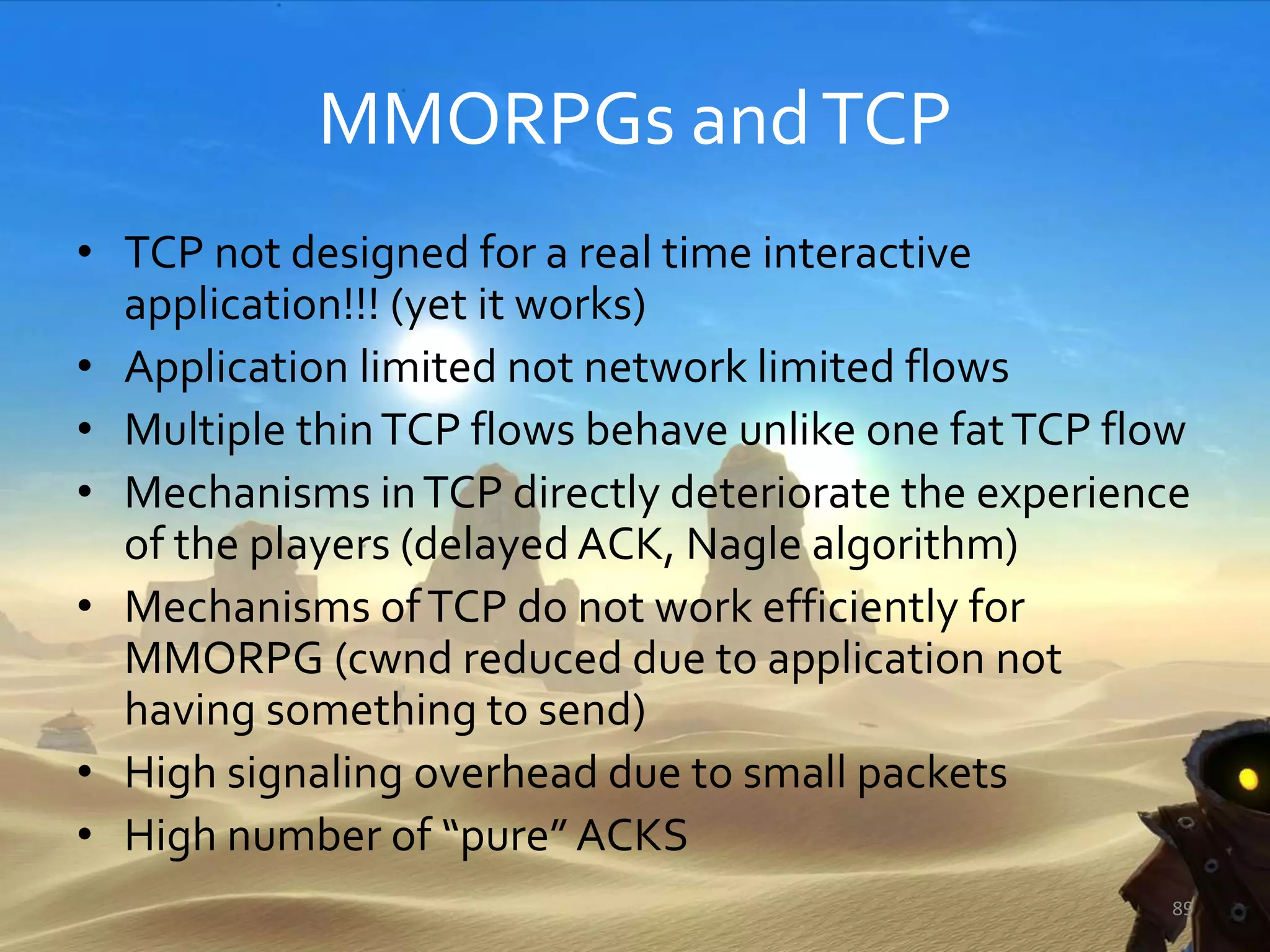 MMORPGs andTCP
• TCP not designed for a real time interactive
application!!! (yet it works)
• Application limited not network limited flows
• Multiple thinTCP flows behave unlike one fatTCP flow
• Mechanisms inTCP directly deteriorate the experience
of the players (delayed ACK, Nagle algorithm)
• Mechanisms ofTCP do not work efficiently for
MMORPG (cwnd reduced due to application not
having something to send)
• High signaling overhead due to small packets
• High number of “pure” ACKS
89
 