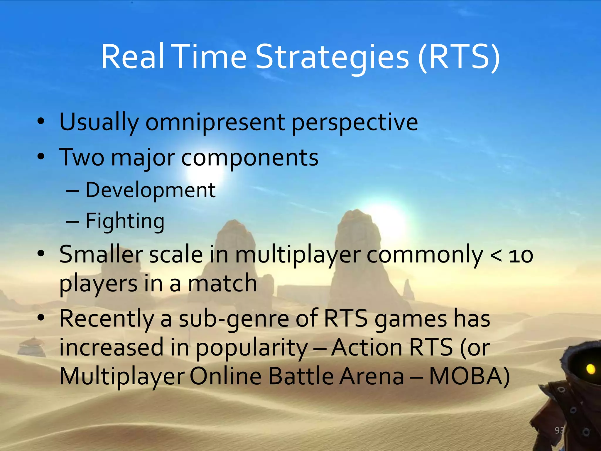 RealTime Strategies (RTS)
• Usually omnipresent perspective
• Two major components
– Development
– Fighting
• Smaller scale in multiplayer commonly < 10
players in a match
• Recently a sub-genre of RTS games has
increased in popularity – Action RTS (or
MultiplayerOnline BattleArena – MOBA)
93
 
