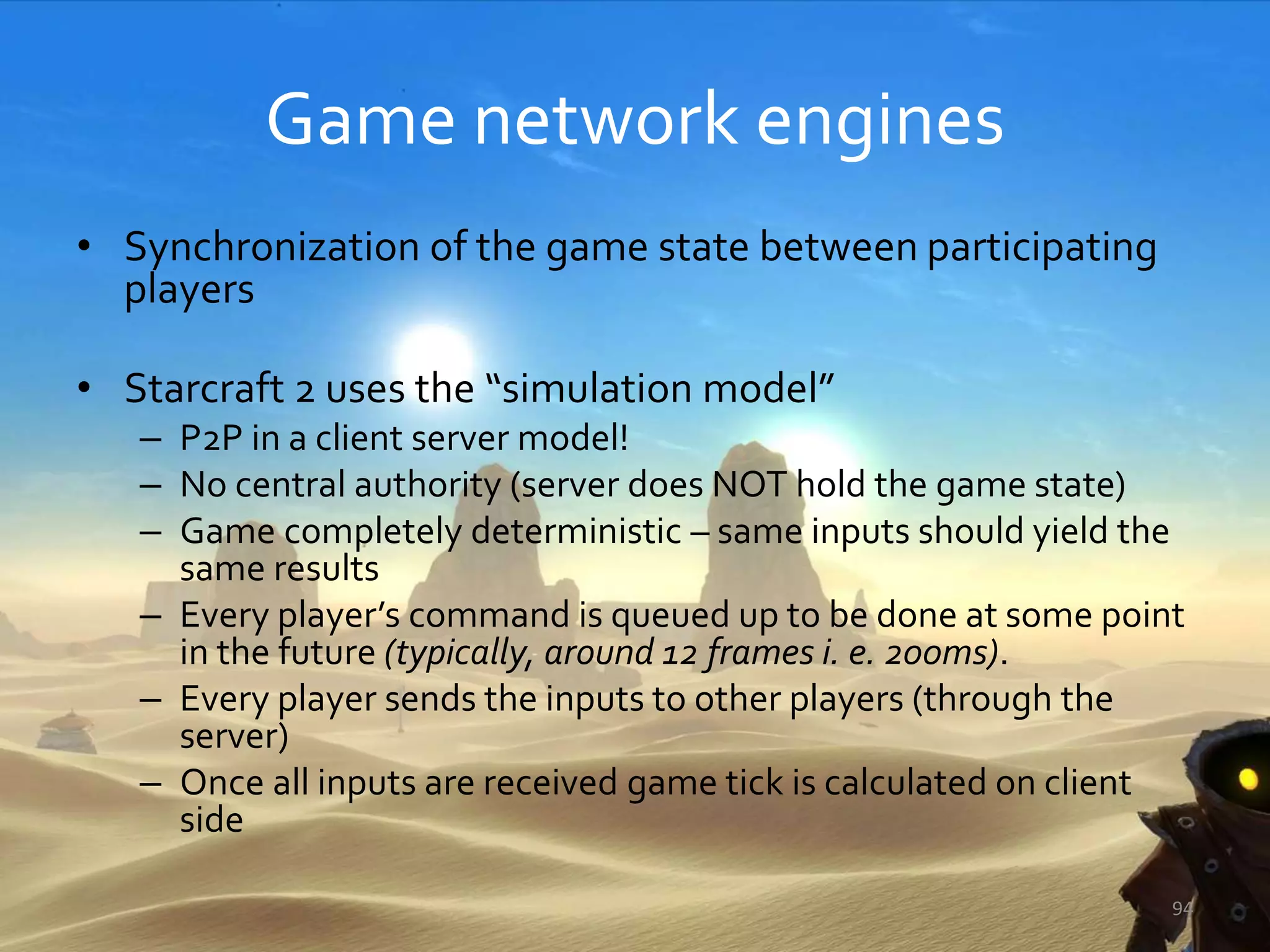 Game network engines
• Synchronization of the game state between participating
players
• Starcraft 2 uses the “simulation model”
– P2P in a client server model!
– No central authority (server does NOT hold the game state)
– Game completely deterministic – same inputs should yield the
same results
– Every player’s command is queued up to be done at some point
in the future (typically, around 12 frames i. e. 200ms).
– Every player sends the inputs to other players (through the
server)
– Once all inputs are received game tick is calculated on client
side
94
 