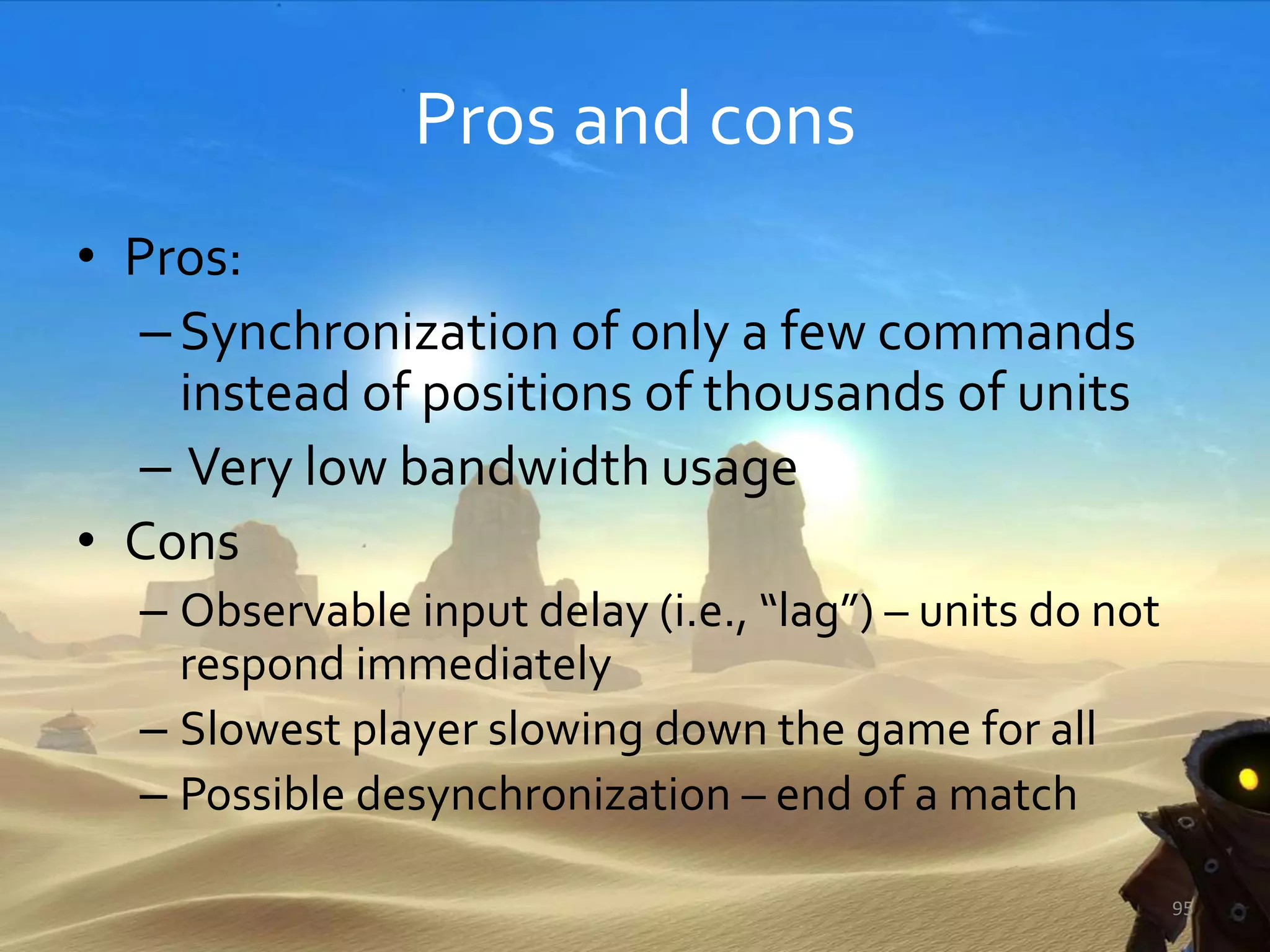 Pros and cons
• Pros:
–Synchronization of only a few commands
instead of positions of thousands of units
– Very low bandwidth usage
• Cons
– Observable input delay (i.e., “lag”) – units do not
respond immediately
– Slowest player slowing down the game for all
– Possible desynchronization – end of a match
95
 