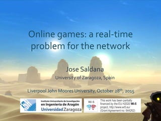 Online games: a real-time
problem for the network
Liverpool John Moores University, October 28th, 2015
1
Jose Saldana
University of Zaragoza, Spain
This work has been partially
ﬁnanced by the EU H2020 Wi-5
project, http://www.wi5.eu/
(Grant Agreement no: 644262)
 