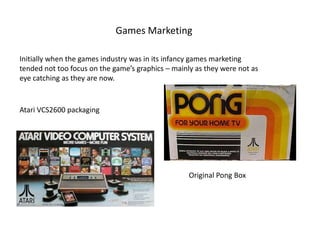Games Marketing
Initially when the games industry was in its infancy games marketing
tended not too focus on the game’s graphics – mainly as they were not as
eye catching as they are now.
Original Pong Box
Atari VCS2600 packaging
 