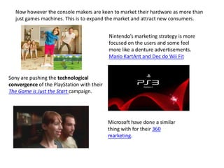 Now however the console makers are keen to market their hardware as more than
just games machines. This is to expand the market and attract new consumers.
Nintendo’s marketing strategy is more
focused on the users and some feel
more like a denture advertisements.
Mario KartAnt and Dec do Wii Fit
Sony are pushing the technological
convergence of the PlayStation with their
The Game is Just the Start campaign.
Microsoft have done a similar
thing with for their 360
marketing.
 
