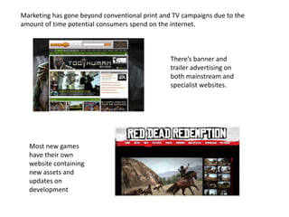 Marketing has gone beyond conventional print and TV campaigns due to the
amount of time potential consumers spend on the internet.
There’s banner and
trailer advertising on
both mainstream and
specialist websites.
Most new games
have their own
website containing
new assets and
updates on
development
 
