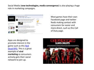 Social Media (new technologies, media convergence) is also playing a huge
role in marketing campaigns.
Most games have their own
Facebook page and twitter
feeds making contact with
consumers far easier and
more direct, such as this Call
of Duty page.
Apps are designed to
promote interest in the
game such as this Red
Dead RPG. This is a great
example of viral
marketing as consumers
actively gets their social
network to join up.
 