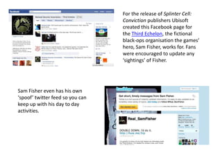 For the release of Splinter Cell:
Conviction publishers Ubisoft
created this Facebook page for
the Third Echelon, the fictional
black-ops organisation the games’
hero, Sam Fisher, works for. Fans
were encouraged to update any
‘sightings’ of Fisher.
Sam Fisher even has his own
‘spoof’ twitter feed so you can
keep up with his day to day
activities.
 