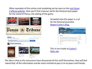Other examples of this online viral marketing can be seen on the Just Cause
2 official website. Here you’ll find a banner ad for the fictional local paper
for the island of Panua, the setting of the game.
Scrawled onto the paper is a url
for the fictional journalist
Robert Carter’s blog.
This in turn leads to Carter’s
flickr site.
The idea is that as the consumers have discovered all this stuff themselves, they will feel
‘ownership’ of the information and be more inclined to pass it on to peers and friends.
 