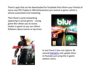 There’s apps that can be downloaded for Facebook that inform your friends of
every new PS3 Trophy or 360 Achievement you receive in game, which is
almost automated viral marketing.
Then there’s social networking
appearing in actual games – racing
game Blur allows you to access
twitter in game so you can inform
followers about events or lap times.
In Just Cause 2 you can capture 30
second highlights and update them
to Youtube just using the in-game
options menu.
 