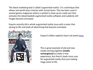 The latest marketing tool is called ‘augmented reality’. It’s a technique that
allows real world items interact with virtual items. This has been used in
several games magazines where a symbol is show up to a web cam that
activates the (downloaded) augmented reality software and suddenly still
images become animated.
Esquire recently did a whole augmented reality issue with a cover that
sprang to life and loads of advertising that became animated.
Esquire’s Editor explains how it all works here.
This is great example of old and new
media coming together (media
convergence) to create a new
experience, but there’s loads more uses
for augmented reality than just making
mags come to life.
 