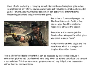 Point of sale marketing is changing as well. Rather than offering free gifts such as
soundtrack CD or T-shirts, now consumers can get virtual items that can be used in
game. For Red Dead Redemption consumers can get several different items
depending on where they pre-order the game.
Pre order at Game and you get the
The Deadly Assassin Outfit – that
causes your Dead Eye meter to
regenerate at twice the speed.
Pre-order at Amazon to get the
Golden Guns Weapon Pack that gives
you more in-game ‘fame’.
And pre-order at HMV to get the The
War Horse which is stronger and
tougher than other horses.
This is all downloadable content that can be accessed by a use-once code, so if
consumers pick up Red Dead second hand they won’t be able to download the content
a second time. This is an attempt to get consumers to pay full price for new copies
rather than for pre-own items.
 
