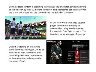 Downloadable content is becoming increasingly important for games marketing
as can be seen by the $50 millions Microsoft paid Rockstar to get exclusivity for
the GTA 4 DLC – Lost and the Damned and The Ballad of Gay Tony.
In EA’s FIFA World Cup 2010 several
player celebrations can only be
downloaded using a code obtained
from certain Coca Cola products. This
is an interesting example of synergy.
Ubisoft are taking an interesting
stand point by allowing all DLC to be
available to both consumers who
buy their games new or pre-owned
as they see value on being on the
consumers ‘side’.
 