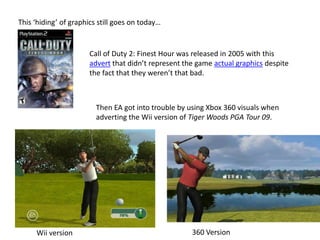 This ‘hiding’ of graphics still goes on today…
Call of Duty 2: Finest Hour was released in 2005 with this
advert that didn’t represent the game actual graphics despite
the fact that they weren’t that bad.
Then EA got into trouble by using Xbox 360 visuals when
adverting the Wii version of Tiger Woods PGA Tour 09.
Wii version 360 Version
 
