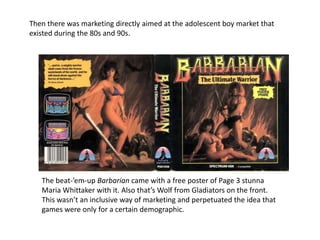 Then there was marketing directly aimed at the adolescent boy market that
existed during the 80s and 90s.
The beat-’em-up Barbarian came with a free poster of Page 3 stunna
Maria Whittaker with it. Also that’s Wolf from Gladiators on the front.
This wasn’t an inclusive way of marketing and perpetuated the idea that
games were only for a certain demographic.
 