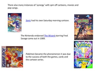 There also many instances of ‘synergy’ with spin off cartoons, movies and
pop songs.
Sonic had his own Saturday morning cartoon.
The Nintendo endorsed The Wizard starring Fred
Savage came out in 1989.
Pokémon became the phenomenon it was due
to the success of both the games, cards and
the cartoon series.
 