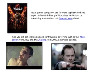 Today games companies are far more sophisticated and
eager to show off their graphics, often in abstract or
interesting ways such as this Gears of War advert.
Also you still get challenging and controversial adverting such as this Xbox
advert from 2002 and this 360 one from 2005. Both were banned.
 