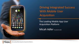 Driving	
  Integrated	
  Success	
  
With	
  Mobile	
  User	
  
Acquisi:on	
  
The	
  Leading	
  Mobile	
  App	
  User	
  	
  
Acquisi:on	
  Pla?orm	
  

Micah	
  Adler	
  Founder	
  &	
  CEO	
  

 