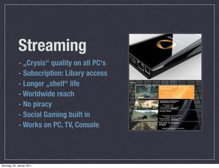 Streaming
             - „Crysis“ quality on all PC‘s
             - Subscription: Libary access
             - Longer „shelf“ life
             - Worldwide reach
             - No piracy
             - Social Gaming built in
             - Works on PC, TV, Console




Sonntag, 23. Januar 2011
 