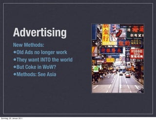 Advertising
             New Methods:
             •Old Ads no longer work
             •They want INTO the world
             •But Coke in WoW?
             •Methods: See Asia




Sonntag, 23. Januar 2011
 
