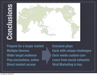 Conclusions



           Prepare for a larger market   Everyone plays
           Multiple Devices              Each with unique challenges
           Wider target audience         Each needs custom care
           Play everywhere, online       Learn from social networks
           Direct market access          Viral Marketing is key

Sonntag, 23. Januar 2011
 