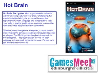 Hot Brain Hot Brain: Fire Up Your Mind  is guaranteed to raise the activity and temperature of your brain. Challenging, fun mental activities help ignite your mind in areas like logic,memory, math, language and concentration. Test your skills in several single player modes or you can play with up to three people via ad-hoc connection.  Whether you're an expert or a beginner, a robust tutorial mode makes the game accessible and enjoyable to people of all ages. Test Mode quizzes the player in each of the five categories. The player is given a score for each category and an overall performance score. Players try to get their brain to be On Fire  