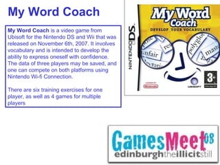 My Word Coach My Word Coach  is a video game from Ubisoft for the Nintendo DS and Wii that was released on November 6th, 2007. It involves vocabulary and is intended to develop the ability to express oneself with confidence. The data of three players may be saved, and one can compete on both platforms using Nintendo Wi-fi Connection. There are six training exercises for one player, as well as 4 games for multiple players 
