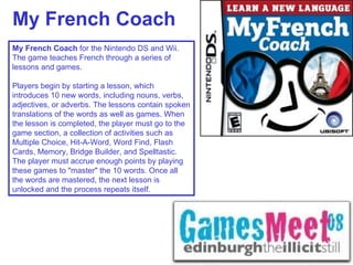 My French Coach My French Coach  for the Nintendo DS and Wii. The game teaches French through a series of lessons and games. Players begin by starting a lesson, which introduces 10 new words, including nouns, verbs, adjectives, or adverbs. The lessons contain spoken translations of the words as well as games. When the lesson is completed, the player must go to the game section, a collection of activities such as Multiple Choice, Hit-A-Word, Word Find, Flash Cards, Memory, Bridge Builder, and Spelltastic. The player must accrue enough points by playing these games to "master" the 10 words. Once all the words are mastered, the next lesson is unlocked and the process repeats itself. 