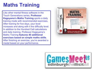 Maths Training Like other mental fitness software in the Touch Generations series,  Professor Kageyama’s Maths Training  sports a daily training mode with recommended exercises. After training for five days, your level increases and along with it the difficulty level. In addition to the Hundred Cell calculations and daily training, Professor Kageyama’s Maths Training  features 40 additional exercises based on simple maths skills . After finishing an exercise, you’re awarded a medal based on your performance. 