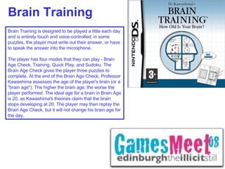 Brain Training Brain Training is designed to be played a little each day and is entirely touch and voice-controlled; in some puzzles, the player must write out their answer, or have to speak the answer into the microphone.  The player has four modes that they can play - Brain Age Check, Training, Quick Play, and Sudoku. The Brain Age Check gives the player three puzzles to complete. At the end of the Brain Age Check, Professor Kawashima assesses the age of the player's brain (or a "brain age"). The higher the brain age, the worse the player performed. The ideal age for a brain in Brain Age is 20, as Kawashima's theories claim that the brain stops developing at 20. The player may then replay the Brain Age Check, but it will not change his brain age for the day. 