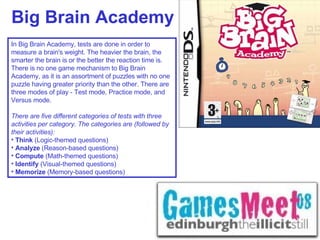 Big Brain Academy In Big Brain Academy, tests are done in order to measure a brain's weight. The heavier the brain, the smarter the brain is or the better the reaction time is. There is no one game mechanism to Big Brain Academy, as it is an assortment of puzzles with no one puzzle having greater priority than the other. There are three modes of play - Test mode, Practice mode, and Versus mode. There are five different categories of tests with three activities per category. The categories are (followed by their activities): Think  (Logic-themed questions) Analyze  (Reason-based questions) Compute  (Math-themed questions) Identify  (Visual-themed questions) Memorize  (Memory-based questions) 