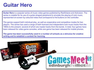 Guitar Hero Guitar Hero  is a popular series of music video games published by RedOctane and Activision. The series is notable for its use of a guitar-shaped peripheral to simulate the playing of rock music, represented on-screen by coloured notes that correspond to fret buttons on the controller.  The games support both individual play, as well as cooperative and competitive modes for two players. The series has used a range of both licensed and independent rock music tracks from the 1960s to the present, several of which are master tracks from the bands. In total, four games have been released for video game consoles, while one game has been released for mobile phones. The game has been successfully used in a number of schools as a stimulus for creative writing and to establish a context for learning. 