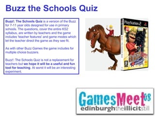 Buzz the Schools Quiz Buzz!: The Schools Quiz  is a version of the Buzz for 7-11 year olds designed for use in primary schools. The questions, cover the entire KS2 syllabus, are written by teachers and the game includes 'teacher features' and game modes which let the teacher direct the game as they see fit.    As with other Buzz Games the game includes for multiple choice buzzers.    Buzz!: The Schools Quiz is not a replacement for teachers but  we hope it will be a useful and fun tool for teaching . At worst it will be an interesting experiment.   