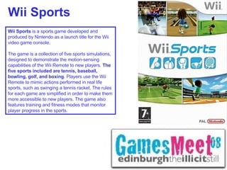 Wii Sports Wii Sports  is a sports game developed and produced by Nintendo as a launch title for the Wii video game console.    The game is a collection of five sports simulations, designed to demonstrate the motion-sensing capabilities of the Wii Remote to new players.  The five sports included are tennis, baseball, bowling, golf, and boxing . Players use the Wii Remote to mimic actions performed in real life sports, such as swinging a tennis racket. The rules for each game are simplified in order to make them more accessible to new players. The game also features training and fitness modes that monitor player progress in the sports.   