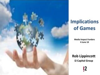 Rob Lippincott
i2 Capital Group
Implications
of Games
Media Impact Funders
4 June 14
 